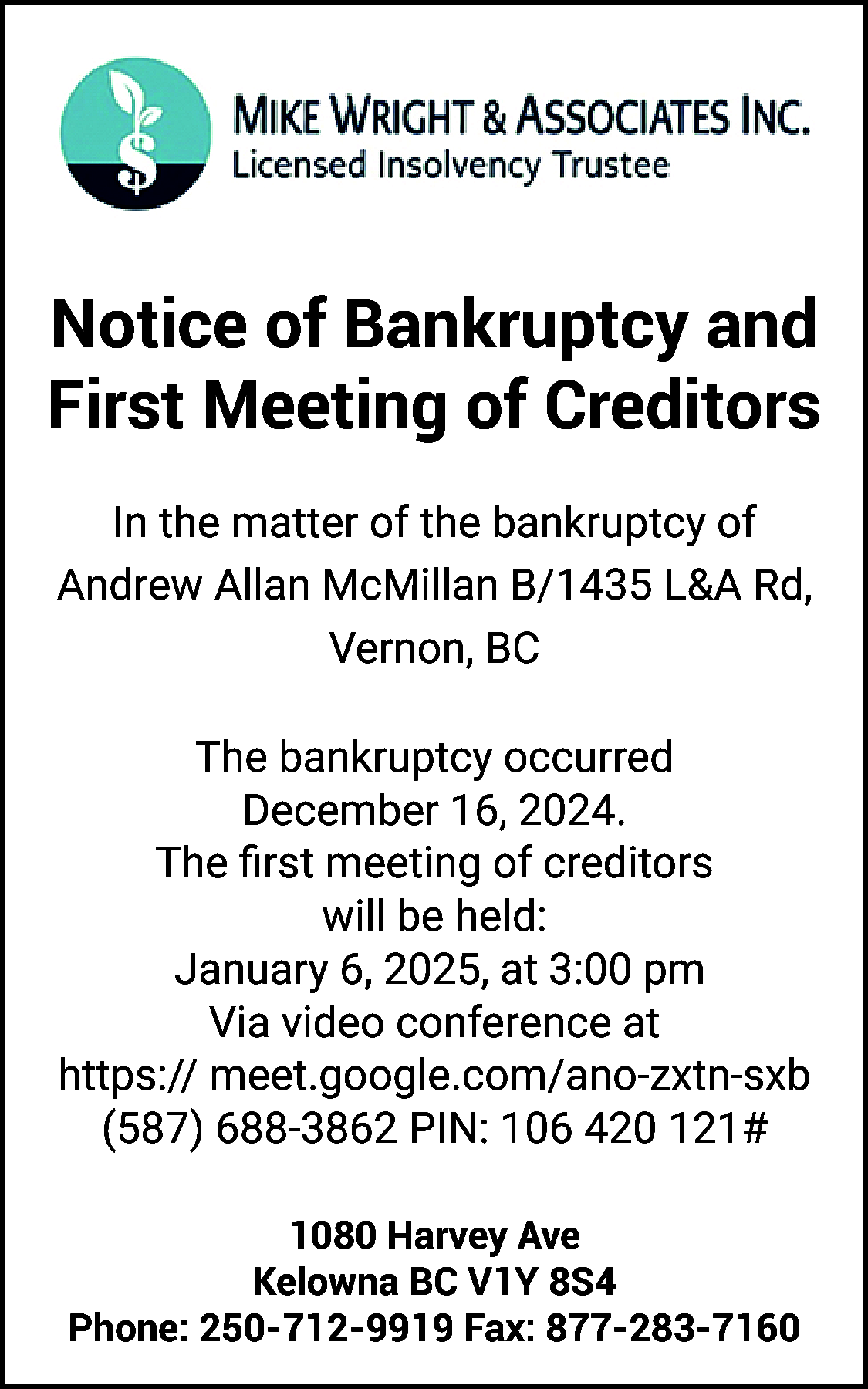 Notice of Bankruptcy and <br>First  Notice of Bankruptcy and  First Meeting of Creditors  In the matter of the bankruptcy of  Andrew Allan McMillan B/1435 L&A Rd,  Vernon, BC  The bankruptcy occurred  December 16, 2024.  The first meeting of creditors  will be held:  January 6, 2025, at 3:00 pm  Via video conference at  https:// meet.google.com/ano-zxtn-sxb  (587) 688-3862 PIN: 106 420 121#  1080 Harvey Ave  Kelowna BC V1Y 8S4  Phone: 250-712-9919 Fax: 877-283-7160    