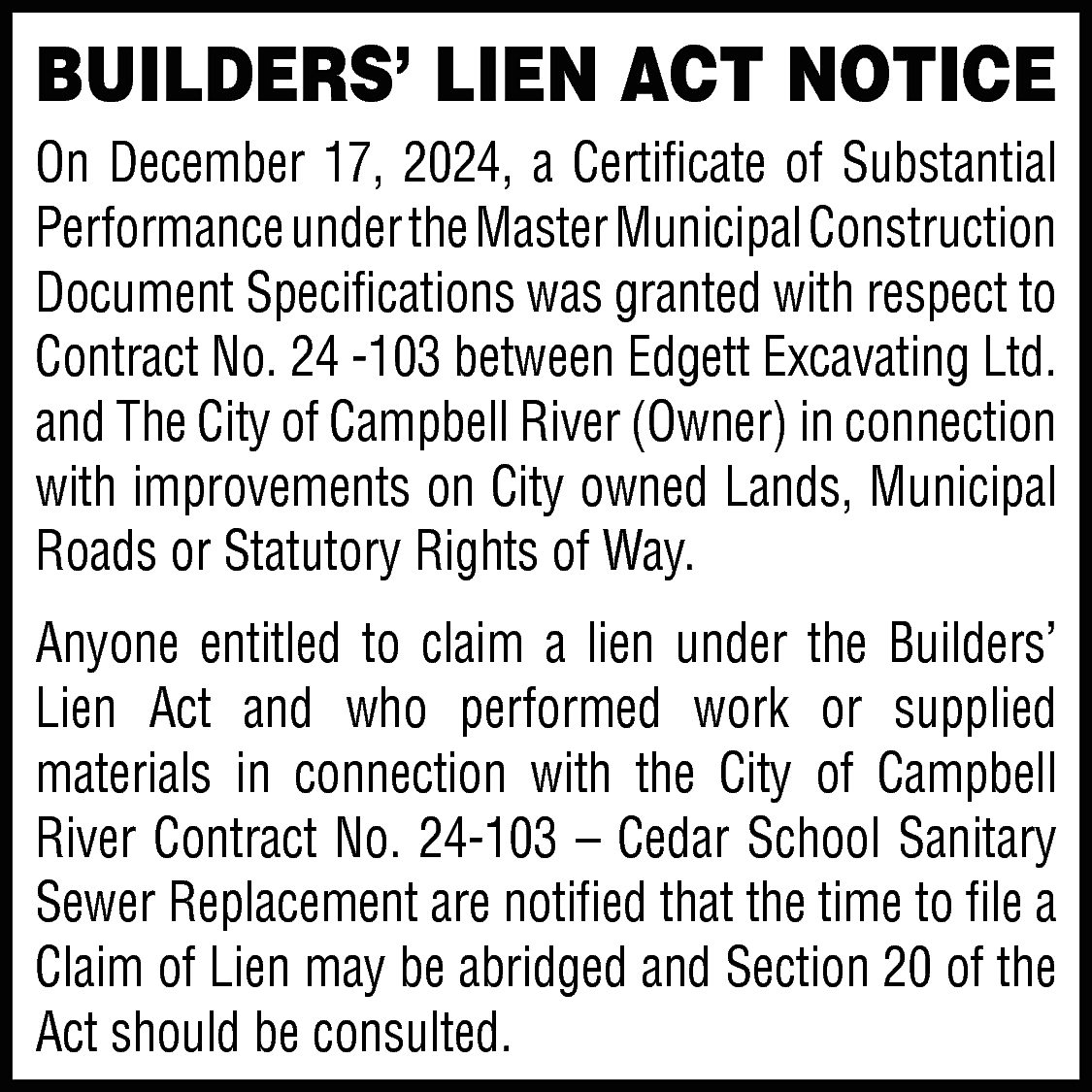 BUILDERS’ LIEN ACT NOTICE <br>On  BUILDERS’ LIEN ACT NOTICE  On December 17, 2024, a Certificate of Substantial  Performance under the Master Municipal Construction  Document Specifications was granted with respect to  Contract No. 24 -103 between Edgett Excavating Ltd.  and The City of Campbell River (Owner) in connection  with improvements on City owned Lands, Municipal  Roads or Statutory Rights of Way.  Anyone entitled to claim a lien under the Builders’  Lien Act and who performed work or supplied  materials in connection with the City of Campbell  River Contract No. 24-103 – Cedar School Sanitary  Sewer Replacement are notified that the time to file a  Claim of Lien may be abridged and Section 20 of the  Act should be consulted.    