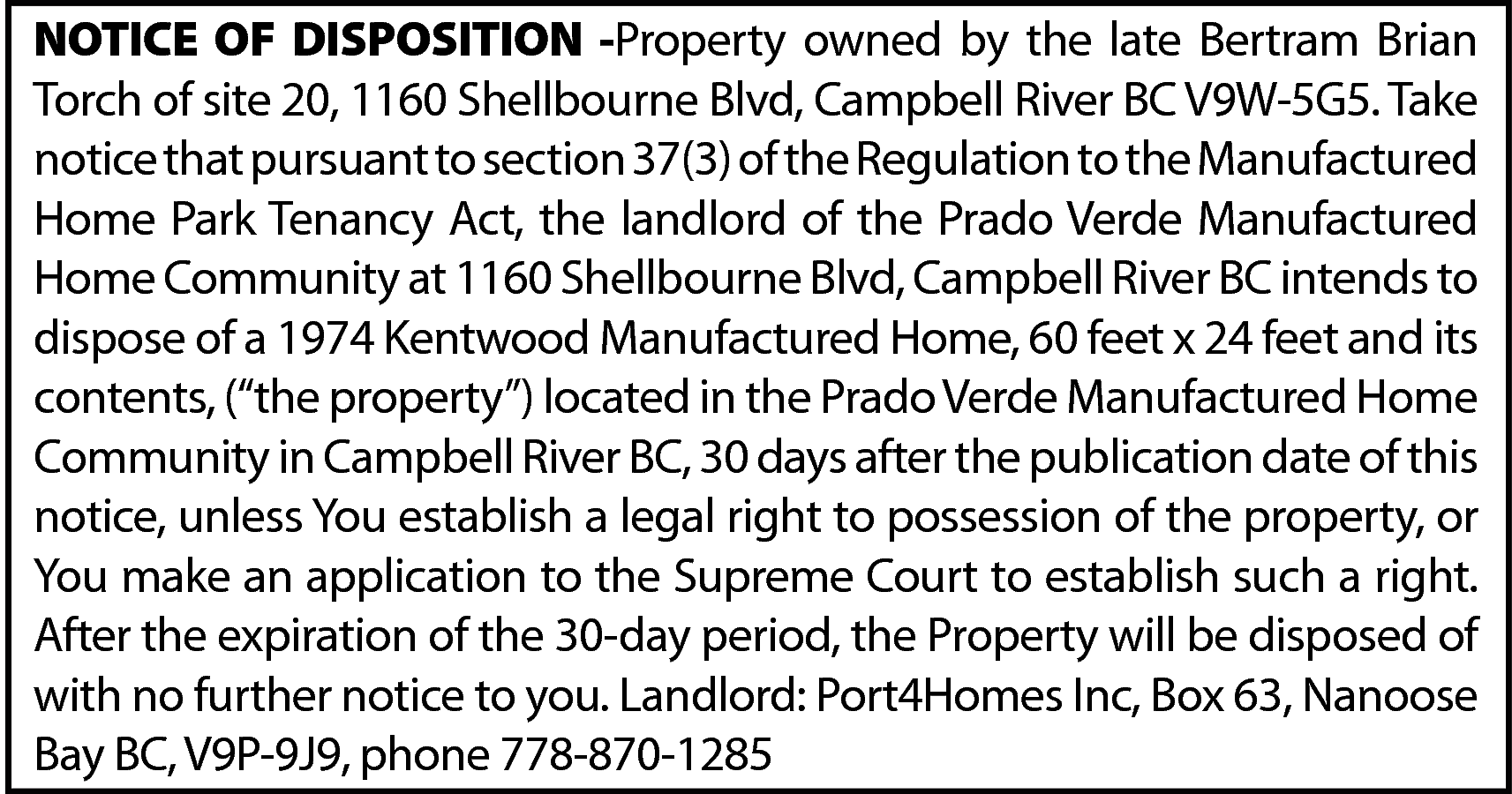 NOTICE OF DISPOSITION -Property owned  NOTICE OF DISPOSITION -Property owned by the late Bertram Brian  Torch of site 20, 1160 Shellbourne Blvd, Campbell River BC V9W-5G5. Take  notice that pursuant to section 37(3) of the Regulation to the Manufactured  Home Park Tenancy Act, the landlord of the Prado Verde Manufactured  Home Community at 1160 Shellbourne Blvd, Campbell River BC intends to  dispose of a 1974 Kentwood Manufactured Home, 60 feet x 24 feet and its  contents, (“the property”) located in the Prado Verde Manufactured Home  Community in Campbell River BC, 30 days after the publication date of this  notice, unless You establish a legal right to possession of the property, or  You make an application to the Supreme Court to establish such a right.  After the expiration of the 30-day period, the Property will be disposed of  with no further notice to you. Landlord: Port4Homes Inc, Box 63, Nanoose  Bay BC, V9P-9J9, phone 778-870-1285    