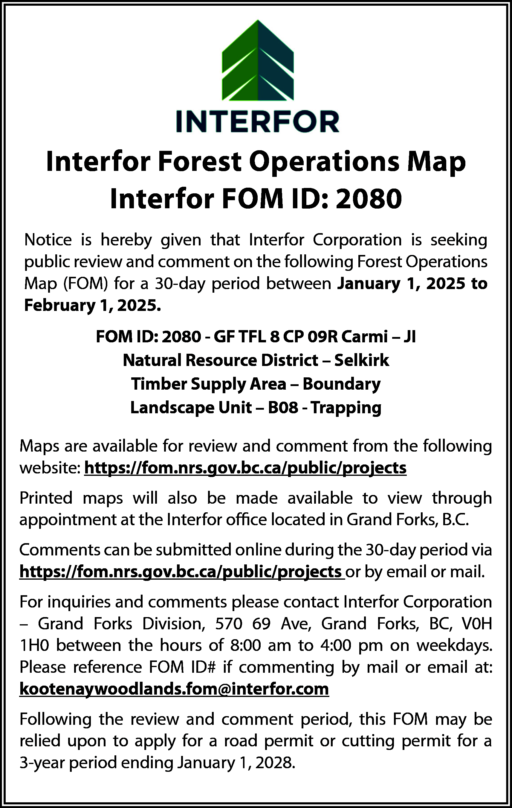 Interfor Forest Operations Map <br>Interfor  Interfor Forest Operations Map  Interfor FOM ID: 2080  Notice is hereby given that Interfor Corporation is seeking  public review and comment on the following Forest Operations  Map (FOM) for a 30-day period between January 1, 2025 to  February 1, 2025.  FOM ID: 2080 - GF TFL 8 CP 09R Carmi – JI  Natural Resource District – Selkirk  Timber Supply Area – Boundary  Landscape Unit – B08 - Trapping  Maps are available for review and comment from the following  website: https://fom.nrs.gov.bc.ca/public/projects  Printed maps will also be made available to view through  appointment at the Interfor office located in Grand Forks, B.C.  Comments can be submitted online during the 30-day period via  https://fom.nrs.gov.bc.ca/public/projects or by email or mail.  For inquiries and comments please contact Interfor Corporation  – Grand Forks Division, 570 69 Ave, Grand Forks, BC, V0H  1H0 between the hours of 8:00 am to 4:00 pm on weekdays.  Please reference FOM ID# if commenting by mail or email at:  kootenaywoodlands.fom@interfor.com  Following the review and comment period, this FOM may be  relied upon to apply for a road permit or cutting permit for a  3-year period ending January 1, 2028.    