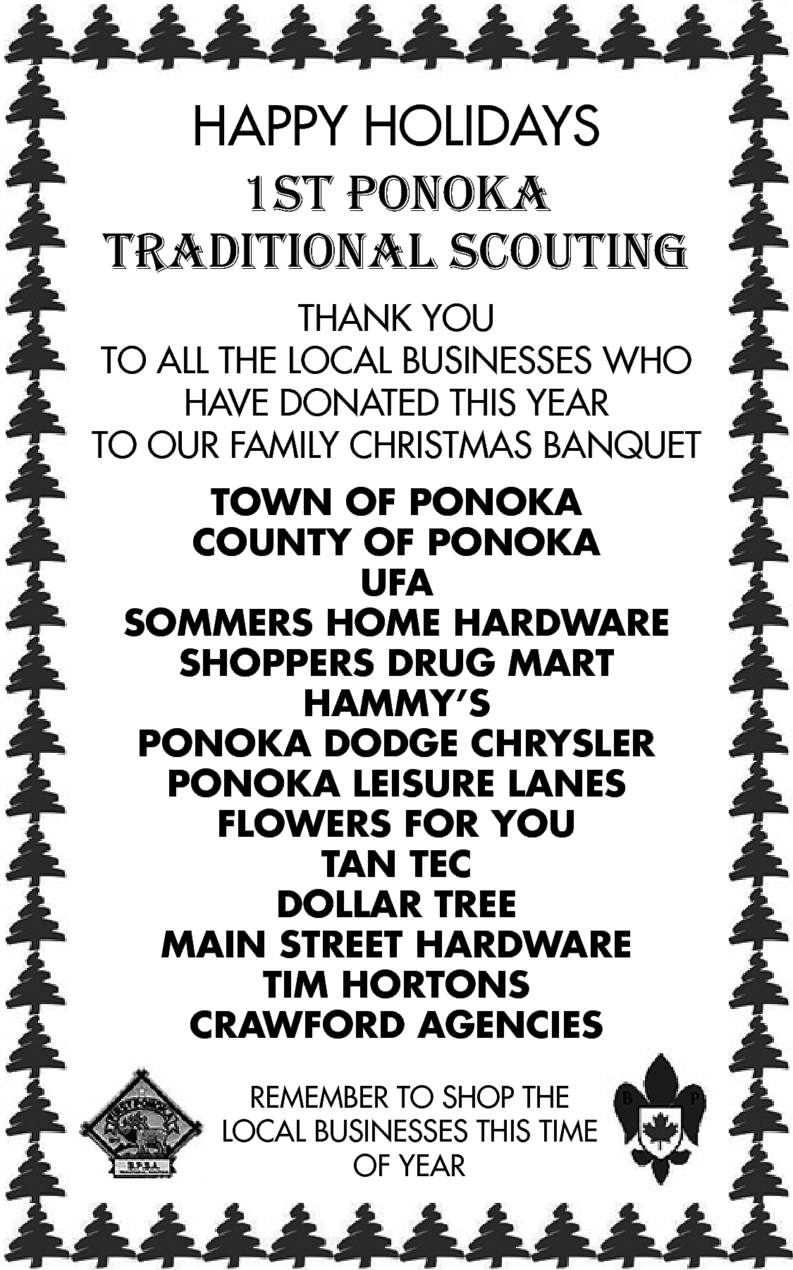 HAPPY HOLIDAYS <br>1st ponoka <br>traditional  HAPPY HOLIDAYS  1st ponoka  traditional scouting  THANK YOU  TO ALL THE LOCAL BUSINESSES WHO  HAVE DONATED THIS YEAR  TO OUR FAMILY CHRISTMAS BANQUET    TOWN OF PONOKA  COUNTY OF PONOKA  UFA  SOMMERS HOME HARDWARE  SHOPPERS DRUG MART  HAMMY’S  PONOKA DODGE CHRYSLER  PONOKA LEISURE LANES  FLOWERS FOR YOU  TAN TEC  DOLLAR TREE  MAIN STREET HARDWARE  TIM HORTONS  CRAWFORD AGENCIES  REMEMBER TO SHOP THE  LOCAL BUSINESSES THIS TIME  OF YEAR    