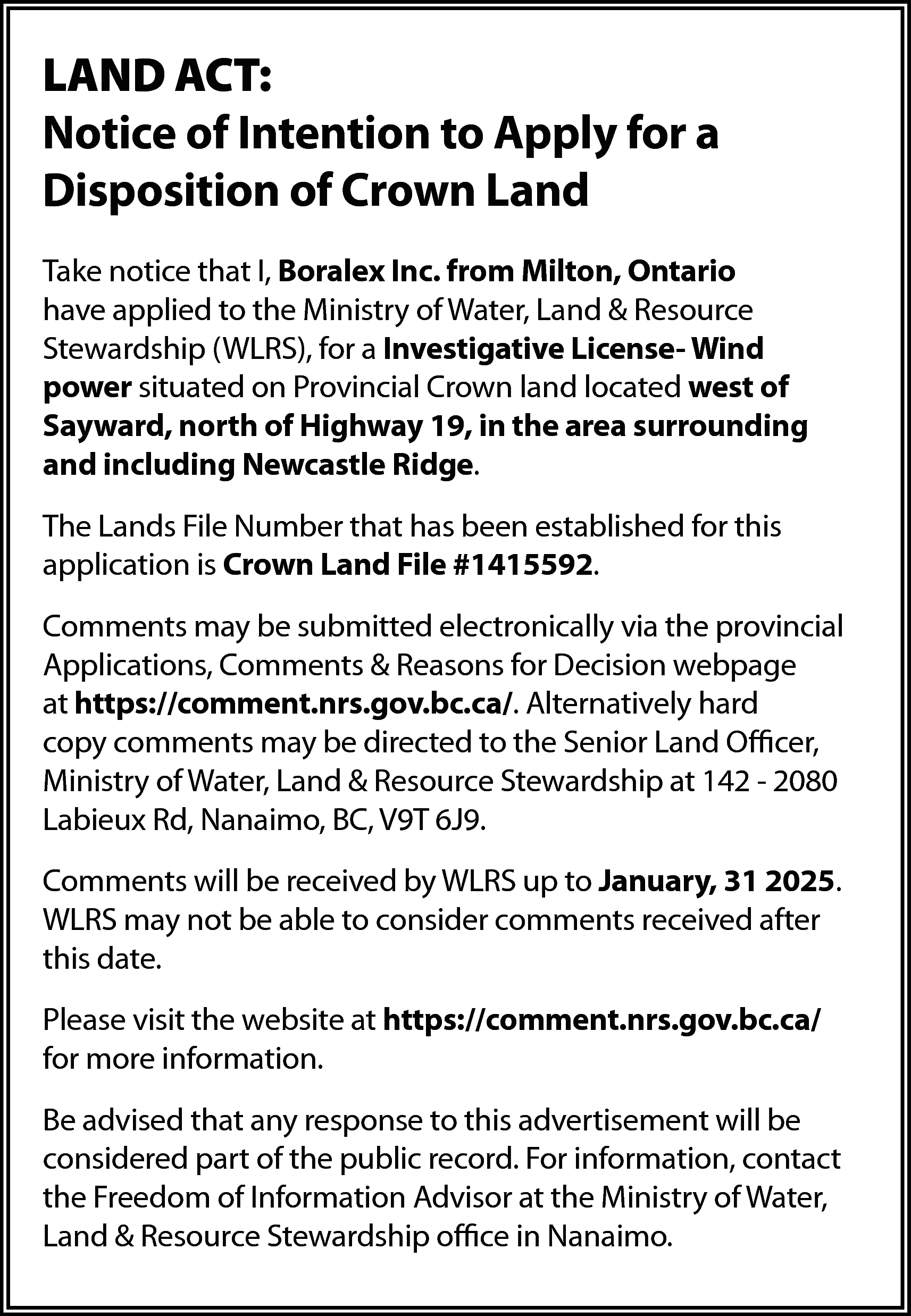 LAND ACT: <br>Notice of Intention  LAND ACT:  Notice of Intention to Apply for a  Disposition of Crown Land  Take notice that I, Boralex Inc. from Milton, Ontario  have applied to the Ministry of Water, Land & Resource  Stewardship (WLRS), for a Investigative License- Wind  power situated on Provincial Crown land located west of  Sayward, north of Highway 19, in the area surrounding  and including Newcastle Ridge.  The Lands File Number that has been established for this  application is Crown Land File #1415592.  Comments may be submitted electronically via the provincial  Applications, Comments & Reasons for Decision webpage  at https://comment.nrs.gov.bc.ca/. Alternatively hard  copy comments may be directed to the Senior Land Officer,  Ministry of Water, Land & Resource Stewardship at 142 - 2080  Labieux Rd, Nanaimo, BC, V9T 6J9.  Comments will be received by WLRS up to January, 31 2025.  WLRS may not be able to consider comments received after  this date.  Please visit the website at https://comment.nrs.gov.bc.ca/  for more information.  Be advised that any response to this advertisement will be  considered part of the public record. For information, contact  the Freedom of Information Advisor at the Ministry of Water,  Land & Resource Stewardship office in Nanaimo.    