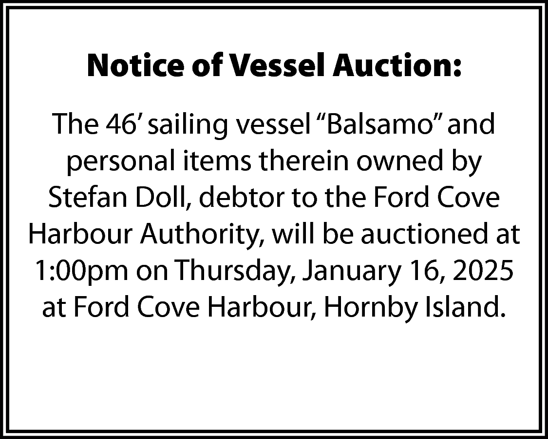 Notice of Vessel Auction: <br>The  Notice of Vessel Auction:  The 46’ sailing vessel “Balsamo” and  personal items therein owned by  Stefan Doll, debtor to the Ford Cove  Harbour Authority, will be auctioned at  1:00pm on Thursday, January 16, 2025  at Ford Cove Harbour, Hornby Island.    