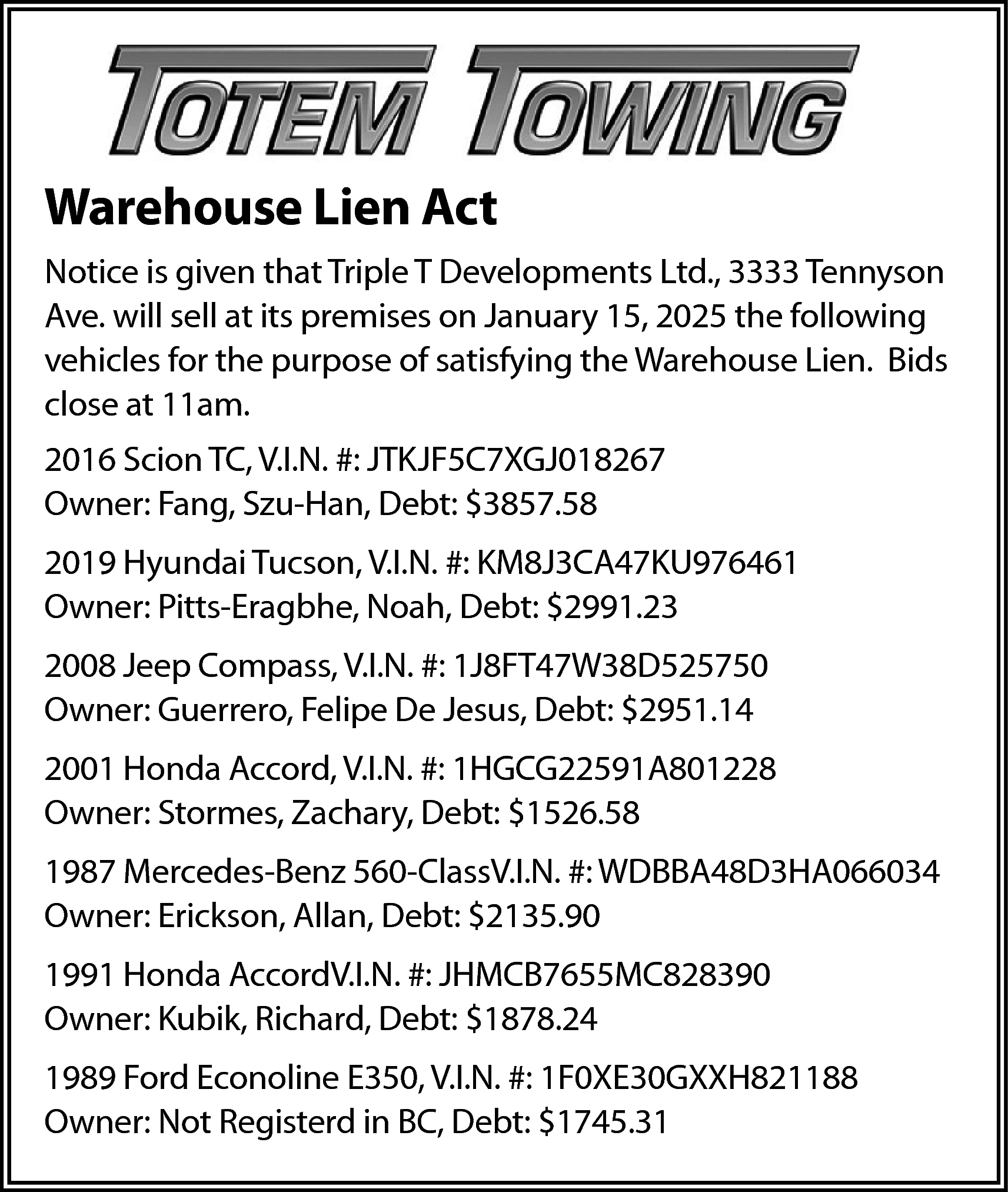 Warehouse Lien Act <br>Notice is  Warehouse Lien Act  Notice is given that Triple T Developments Ltd., 3333 Tennyson  Ave. will sell at its premises on January 15, 2025 the following  vehicles for the purpose of satisfying the Warehouse Lien. Bids  close at 11am.  2016 Scion TC, V.I.N. #: JTKJF5C7XGJ018267  Owner: Fang, Szu-Han, Debt: $3857.58  2019 Hyundai Tucson, V.I.N. #: KM8J3CA47KU976461  Owner: Pitts-Eragbhe, Noah, Debt: $2991.23  2008 Jeep Compass, V.I.N. #: 1J8FT47W38D525750  Owner: Guerrero, Felipe De Jesus, Debt: $2951.14  2001 Honda Accord, V.I.N. #: 1HGCG22591A801228  Owner: Stormes, Zachary, Debt: $1526.58  1987 Mercedes-Benz 560-ClassV.I.N. #: WDBBA48D3HA066034  Owner: Erickson, Allan, Debt: $2135.90  1991 Honda AccordV.I.N. #: JHMCB7655MC828390  Owner: Kubik, Richard, Debt: $1878.24  1989 Ford Econoline E350, V.I.N. #: 1F0XE30GXXH821188  Owner: Not Registerd in BC, Debt: $1745.31    