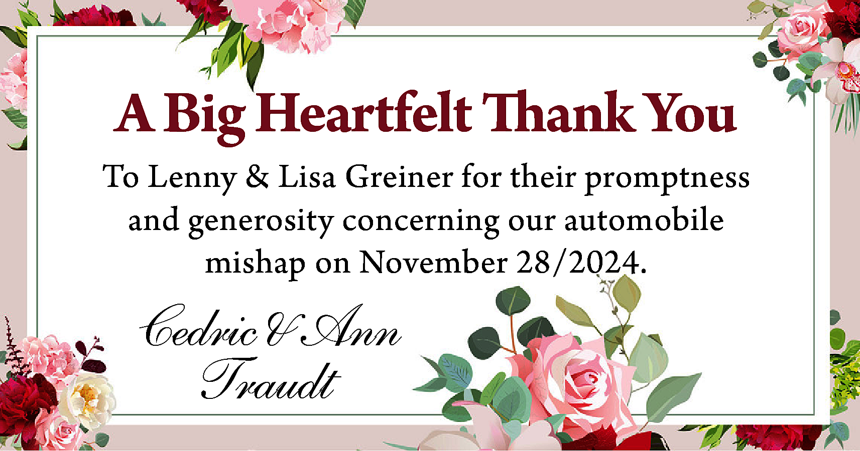 A Big Heartfelt Thank You  A Big Heartfelt Thank You  To Lenny & Lisa Greiner for their promptness  and generosity concerning our automobile  mishap on November 28/2024.    Cedric & Ann  Traudt    