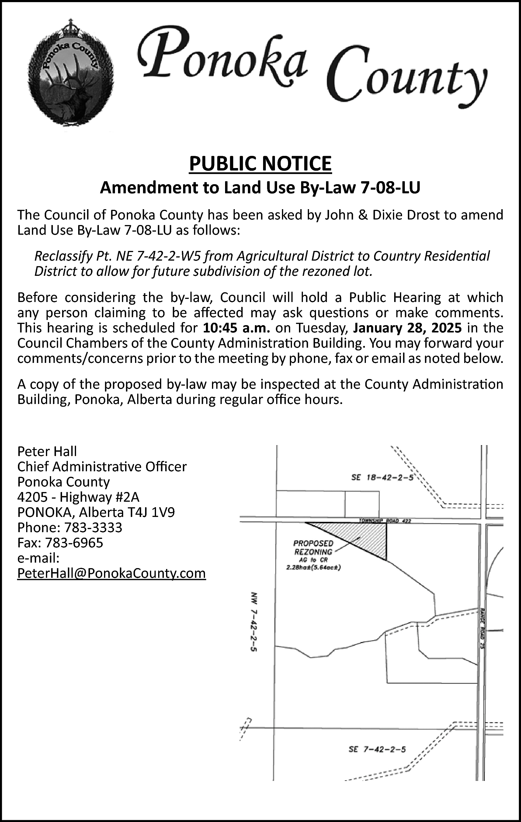 PUBLIC NOTICE <br> <br>Amendment to  PUBLIC NOTICE    Amendment to Land Use By-Law 7-08-LU  The Council of Ponoka County has been asked by John & Dixie Drost to amend  Land Use By-Law 7-08-LU as follows:  Reclassify Pt. NE 7-42-2-W5 from Agricultural District to Country Residential  District to allow for future subdivision of the rezoned lot.  Before considering the by-law, Council will hold a Public Hearing at which  any person claiming to be affected may ask questions or make comments.  This hearing is scheduled for 10:45 a.m. on Tuesday, January 28, 2025 in the  Council Chambers of the County Administration Building. You may forward your  comments/concerns prior to the meeting by phone, fax or email as noted below.  A copy of the proposed by-law may be inspected at the County Administration  Building, Ponoka, Alberta during regular office hours.  Peter Hall  Chief Administrative Officer  Ponoka County  4205 - Highway #2A  PONOKA, Alberta T4J 1V9  Phone: 783-3333  Fax: 783-6965  e-mail:  PeterHall@PonokaCounty.com    