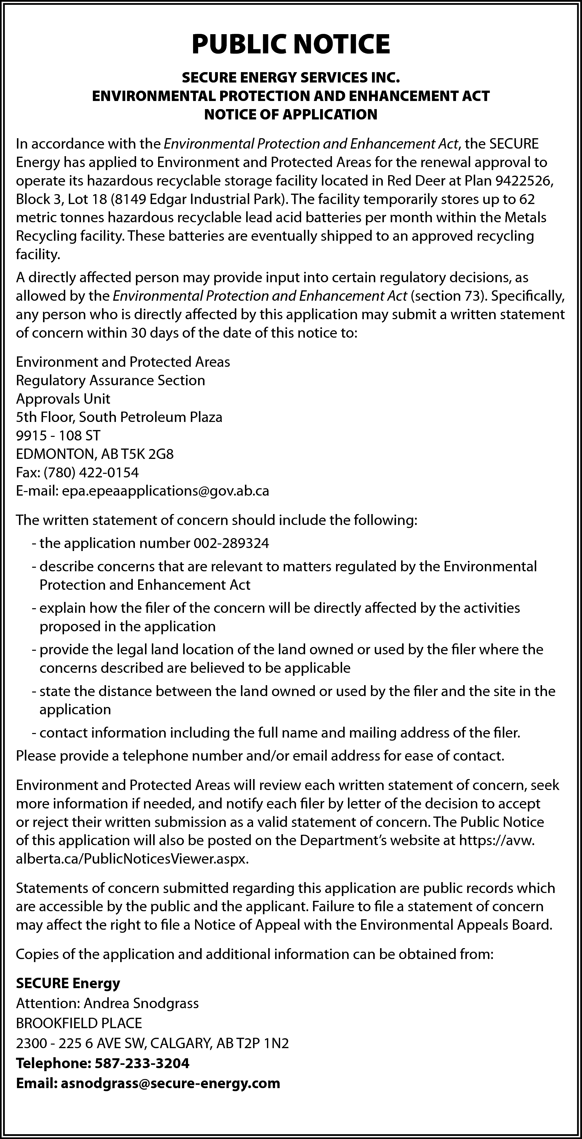 PUBLIC NOTICE <br>SECURE ENERGY SERVICES  PUBLIC NOTICE  SECURE ENERGY SERVICES INC.  ENVIRONMENTAL PROTECTION AND ENHANCEMENT ACT  NOTICE OF APPLICATION  In accordance with the Environmental Protection and Enhancement Act, the SECURE  Energy has applied to Environment and Protected Areas for the renewal approval to  operate its hazardous recyclable storage facility located in Red Deer at Plan 9422526,  Block 3, Lot 18 (8149 Edgar Industrial Park). The facility temporarily stores up to 62  metric tonnes hazardous recyclable lead acid batteries per month within the Metals  Recycling facility. These batteries are eventually shipped to an approved recycling  facility.  A directly affected person may provide input into certain regulatory decisions, as  allowed by the Environmental Protection and Enhancement Act (section 73). Specifically,  any person who is directly affected by this application may submit a written statement  of concern within 30 days of the date of this notice to:  Environment and Protected Areas  Regulatory Assurance Section  Approvals Unit  5th Floor, South Petroleum Plaza  9915 - 108 ST  EDMONTON, AB T5K 2G8  Fax: (780) 422-0154  E-mail: epa.epeaapplications@gov.ab.ca  The written statement of concern should include the following:  - the application number 002-289324  - describe concerns that are relevant to matters regulated by the Environmental  Protection and Enhancement Act  - explain how the filer of the concern will be directly affected by the activities  proposed in the application  - provide the legal land location of the land owned or used by the filer where the  concerns described are believed to be applicable  - state the distance between the land owned or used by the filer and the site in the  application  - contact information including the full name and mailing address of the filer.  Please provide a telephone number and/or email address for ease of contact.  Environment and Protected Areas will review each written statement of concern, seek  more information if needed, and notify each filer by letter of the decision to accept  or reject their written submission as a valid statement of concern. The Public Notice  of this application will also be posted on the Department’s website at https://avw.  alberta.ca/PublicNoticesViewer.aspx.  Statements of concern submitted regarding this application are public records which  are accessible by the public and the applicant. Failure to file a statement of concern  may affect the right to file a Notice of Appeal with the Environmental Appeals Board.  Copies of the application and additional information can be obtained from:  SECURE Energy  Attention: Andrea Snodgrass  BROOKFIELD PLACE  2300 - 225 6 AVE SW, CALGARY, AB T2P 1N2  Telephone: 587-233-3204  Email: asnodgrass@secure-energy.com    