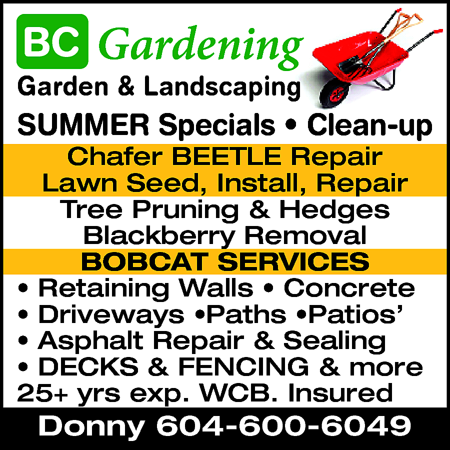 Gardening & Landscaping Summer Specials  Gardening & Landscaping Summer Specials * Clean Up Schafer Beetle Repair Tree Pruning & Hedges BOBCAT SERVICES Retaining Walls * Concrete * Driveways * Paths * Patios Asphalt Repair & Sealing DECKS, FENCING & MORE 25+ Yrs exp. WCB Insured. Donny 604-600-6049