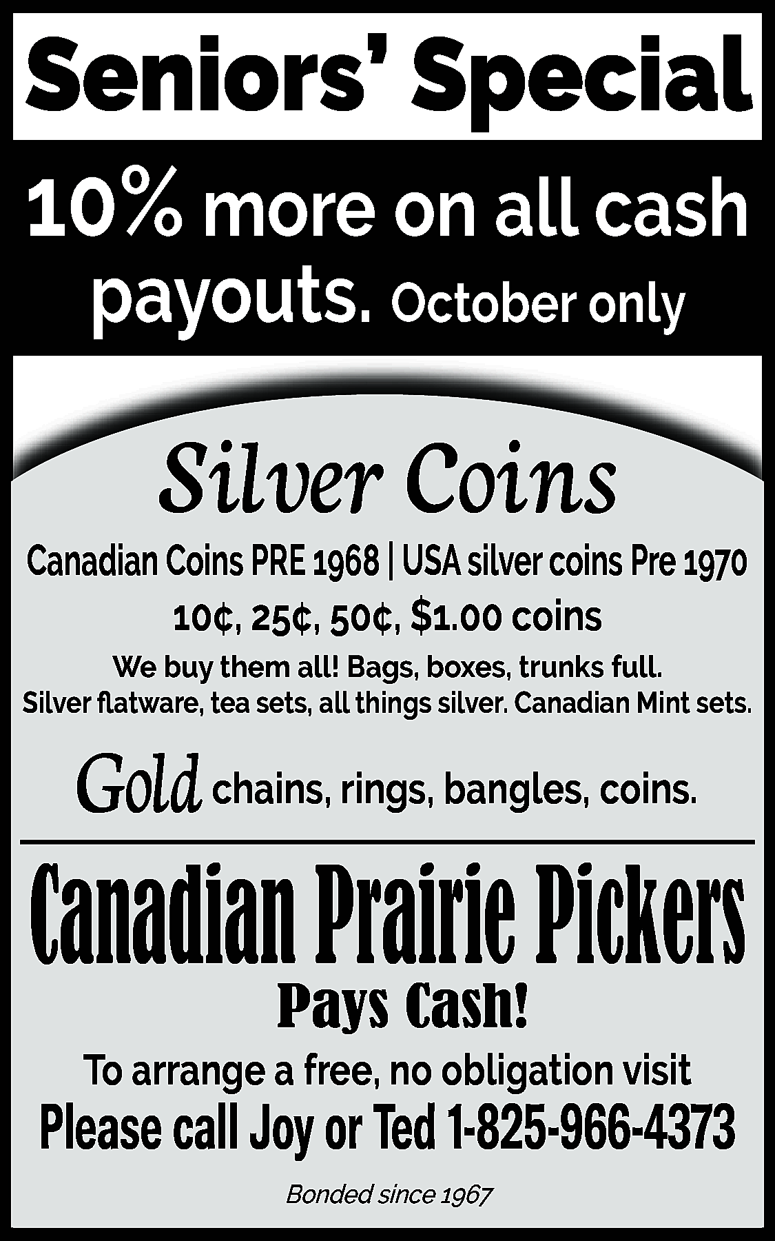 Seniors’ Special <br>10% more on  Seniors’ Special  10% more on all cash  payouts. October only    Silver Coins  Canadian Coins PRE 1968 | USA silver coins Pre 1970  10¢, 25¢, 50¢, $1.00 coins  We buy them all! Bags, boxes, trunks full.  Silver flatware, tea sets, all things silver. Canadian Mint sets.    Gold chains, rings, bangles, coins.    Canadian Prairie Pickers  Pays Cash!    To arrange a free, no obligation visit    Please call Joy or Ted 1-825-966-4373  Bonded since 1967    