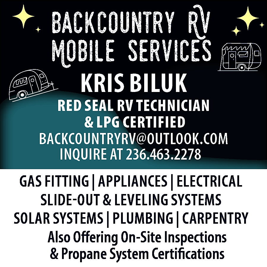 BackCountry RV <br>Mobile Services <br>KRIS  BackCountry RV  Mobile Services  KRIS BILUK    RED SEAL RV TECHNICIAN  & LPG CERTIFIED  BACKCOUNTRYRV@OUTLOOK.COM  INQUIRE AT 236.463.2278  GAS FITTING | APPLIANCES | ELECTRICAL  SLIDE-OUT & LEVELING SYSTEMS  SOLAR SYSTEMS | PLUMBING | CARPENTRY  Also Offering On-Site Inspections  & Propane System Certifications    