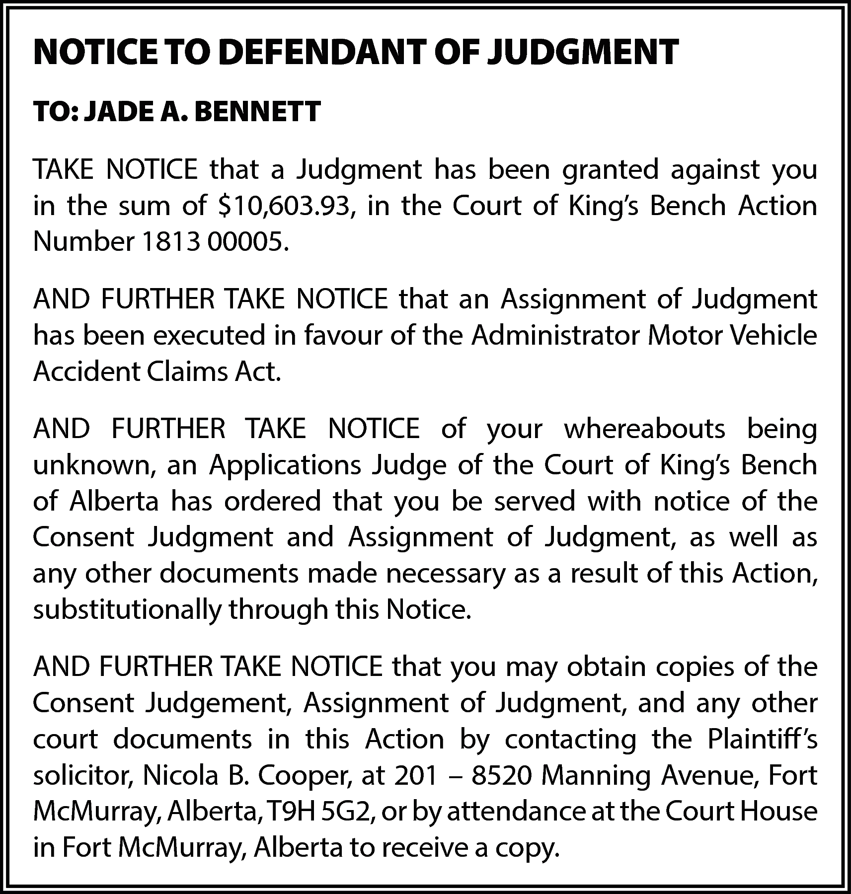 NOTICE TO DEFENDANT OF JUDGMENT  NOTICE TO DEFENDANT OF JUDGMENT  TO: JADE A. BENNETT  TAKE NOTICE that a Judgment has been granted against you  in the sum of $10,603.93, in the Court of King’s Bench Action  Number 1813 00005.  AND FURTHER TAKE NOTICE that an Assignment of Judgment  has been executed in favour of the Administrator Motor Vehicle  Accident Claims Act.  AND FURTHER TAKE NOTICE of your whereabouts being  unknown, an Applications Judge of the Court of King’s Bench  of Alberta has ordered that you be served with notice of the  Consent Judgment and Assignment of Judgment, as well as  any other documents made necessary as a result of this Action,  substitutionally through this Notice.  AND FURTHER TAKE NOTICE that you may obtain copies of the  Consent Judgement, Assignment of Judgment, and any other  court documents in this Action by contacting the Plaintiff’s  solicitor, Nicola B. Cooper, at 201 – 8520 Manning Avenue, Fort  McMurray, Alberta, T9H 5G2, or by attendance at the Court House  in Fort McMurray, Alberta to receive a copy.    