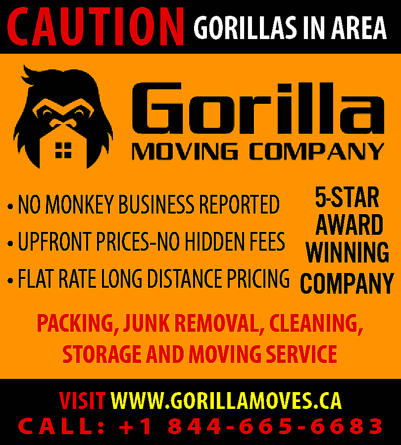 CAUTION GORILLAS IN AREA <br>•  CAUTION GORILLAS IN AREA  • NO MONKEY BUSINESS REPORTED  • UPFRONT PRICES-NO HIDDEN FEES  • FLAT RATE LONG DISTANCE PRICING    5-STAR  AWARD  WINNING  COMPANY    PACKING, JUNK REMOVAL, CLEANING,  STORAGE AND MOVING SERVICE  VISIT WWW.GORILLAMOVES.CA  CALL: +1 844-665-6683    