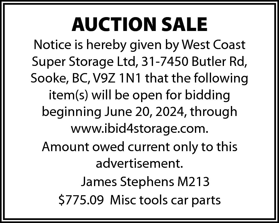 AUCTION SALE <br> <br>Notice is  AUCTION SALE    Notice is hereby given by West Coast  Super Storage Ltd, 31-7450 Butler Rd,  Sooke, BC, V9Z 1N1 that the following  item(s) will be open for bidding  beginning June 20, 2024, through  www.ibid4storage.com.  Amount owed current only to this  advertisement.  James Stephens M213  $775.09 Misc tools car parts    