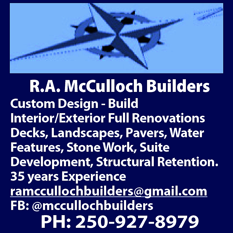 R.A. McCulloch Builders <br> <br>Custom  R.A. McCulloch Builders    Custom Design - Build  Interior/Exterior Full Renovations  Decks, Landscapes, Pavers, Water  Features, Stone Work, Suite  Development, Structural Retention.  35 years Experience  ramccullochbuilders@gmail.com  FB: @mccullochbuilders    PH: 250-927-8979    