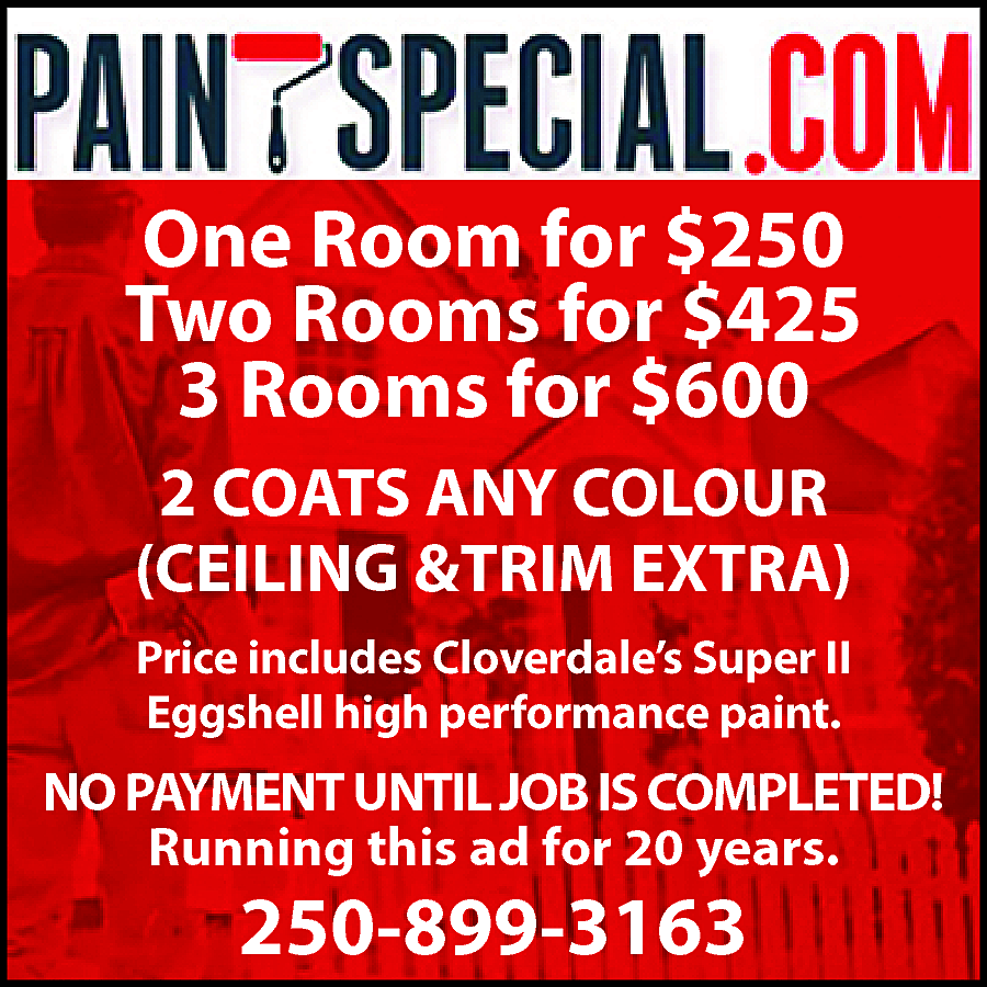PaintSpeical.com One Room for $250  PaintSpeical.com One Room for $250 Two Rooms for $425 Three Rooms for $600 2 COATS ANY COLOUR CEILING & TRIM EXTRA Price includes Cloverdale Super II Eggshell high performance paint. No payment until job is completed! Running this ad for 20 years. 250-899-3163 