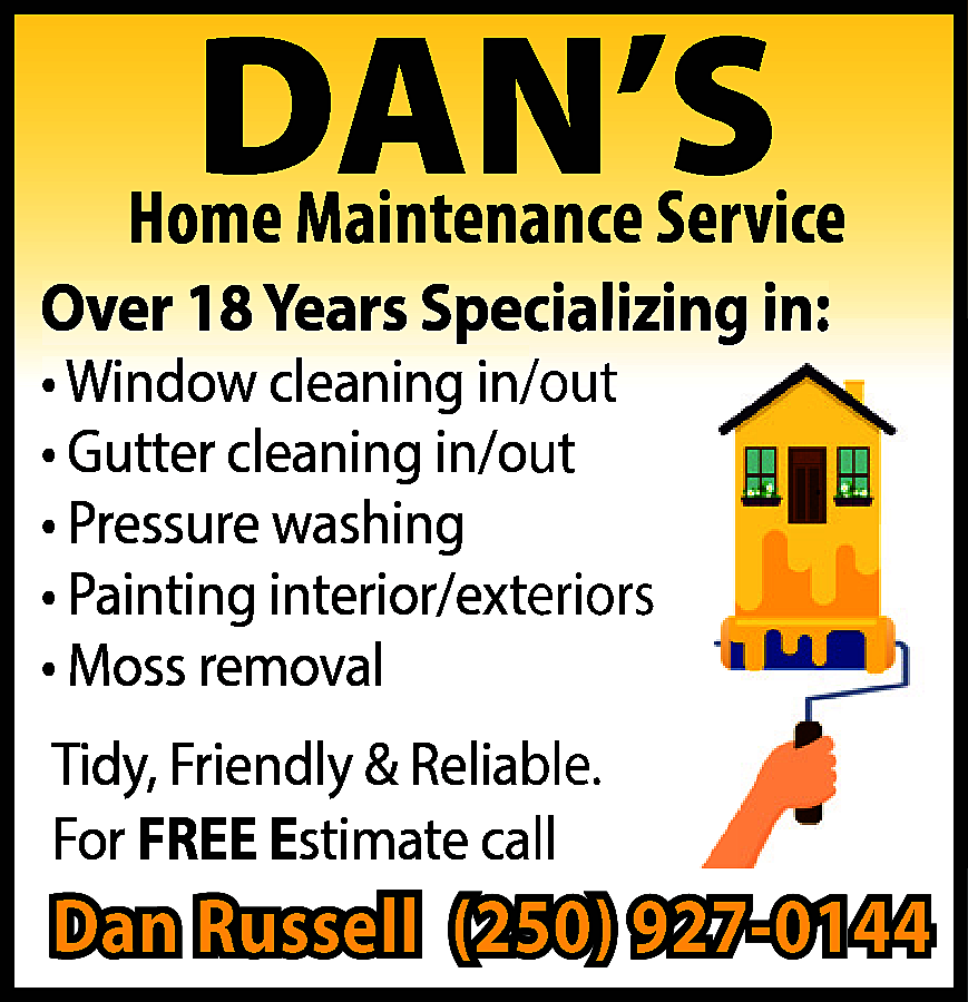 DAN’S <br> <br>Home Maintenance Service  DAN’S    Home Maintenance Service    Over 18 Years Specializing in:  • Window cleaning in/out  • Gutter cleaning in/out  • Pressure washing  • Painting interior/exteriors  • Moss removal  Tidy, Friendly & Reliable.  For FREE Estimate  stimate call    Dan Russell (250) 927-0144    