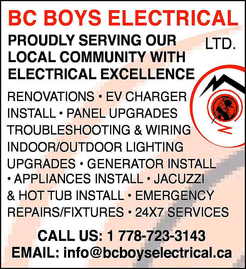 BC BOYS ELECTRICAL <br>PROUDLY SERVING  BC BOYS ELECTRICAL  PROUDLY SERVING OUR  LTD.  LOCAL COMMUNITY WITH  ELECTRICAL EXCELLENCE  RENOVATIONS • EV CHARGER  INSTALL • PANEL UPGRADES  TROUBLESHOOTING & WIRING  INDOOR/OUTDOOR LIGHTING  UPGRADES • GENERATOR INSTALL  • APPLIANCES INSTALL • JACUZZI  & HOT TUB INSTALL • EMERGENCY  REPAIRS/FIXTURES • 24X7 SERVICES    CALL US: 1 778-723-3143  EMAIL: info@bcboyselectrical.ca    