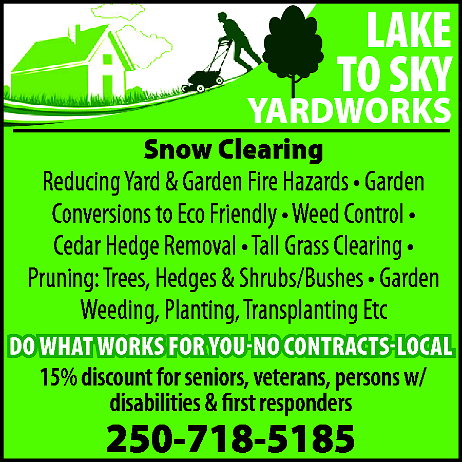 LAKE <br>TO SKY <br> <br>YARDWORKS  LAKE  TO SKY    YARDWORKS    Snow Clearing  Reducing Yard & Garden Fire Hazards • Garden  Conversions to Eco Friendly • Weed Control •  Cedar Hedge Removal • Tall Grass Clearing •  Pruning: Trees, Hedges & Shrubs/Bushes • Garden  Weeding, Planting, Transplanting Etc    DO WHAT WORKS FOR YOU-NO CONTRACTS-LOCAL    15% discount for seniors, veterans, persons w/  disabilities & first responders    250-718-5185    