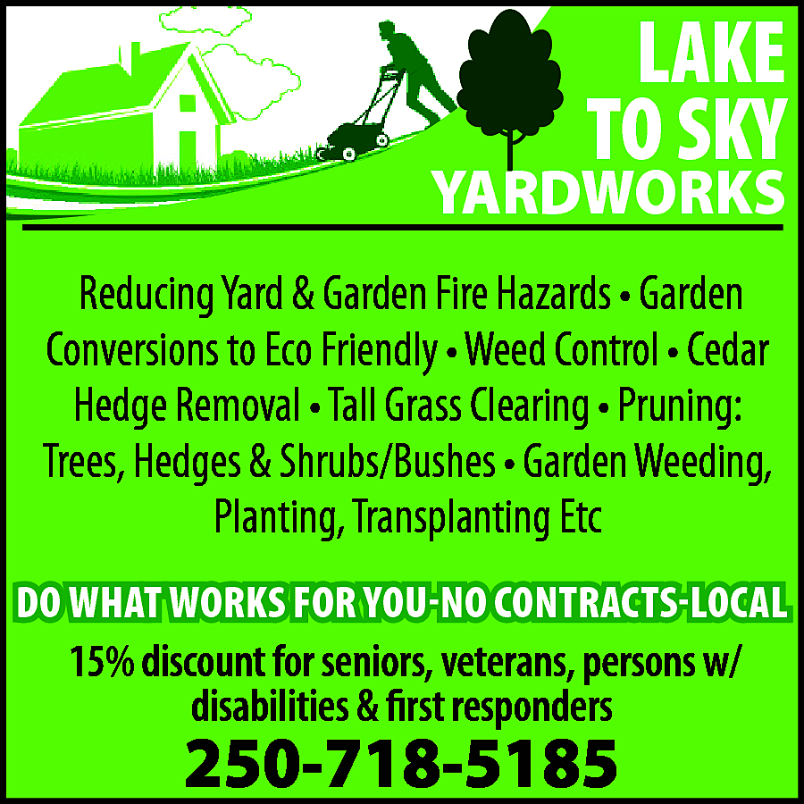 LAKE <br>TO SKY <br> <br>YARDWORKS  LAKE  TO SKY    YARDWORKS  Reducing Yard & Garden Fire Hazards • Garden  Conversions to Eco Friendly • Weed Control • Cedar  Hedge Removal • Tall Grass Clearing • Pruning:  Trees, Hedges & Shrubs/Bushes • Garden Weeding,  Planting, Transplanting Etc    DO WHAT WORKS FOR YOU-NO CONTRACTS-LOCAL    15% discount for seniors, veterans, persons w/  disabilities & first responders    250-718-5185    
