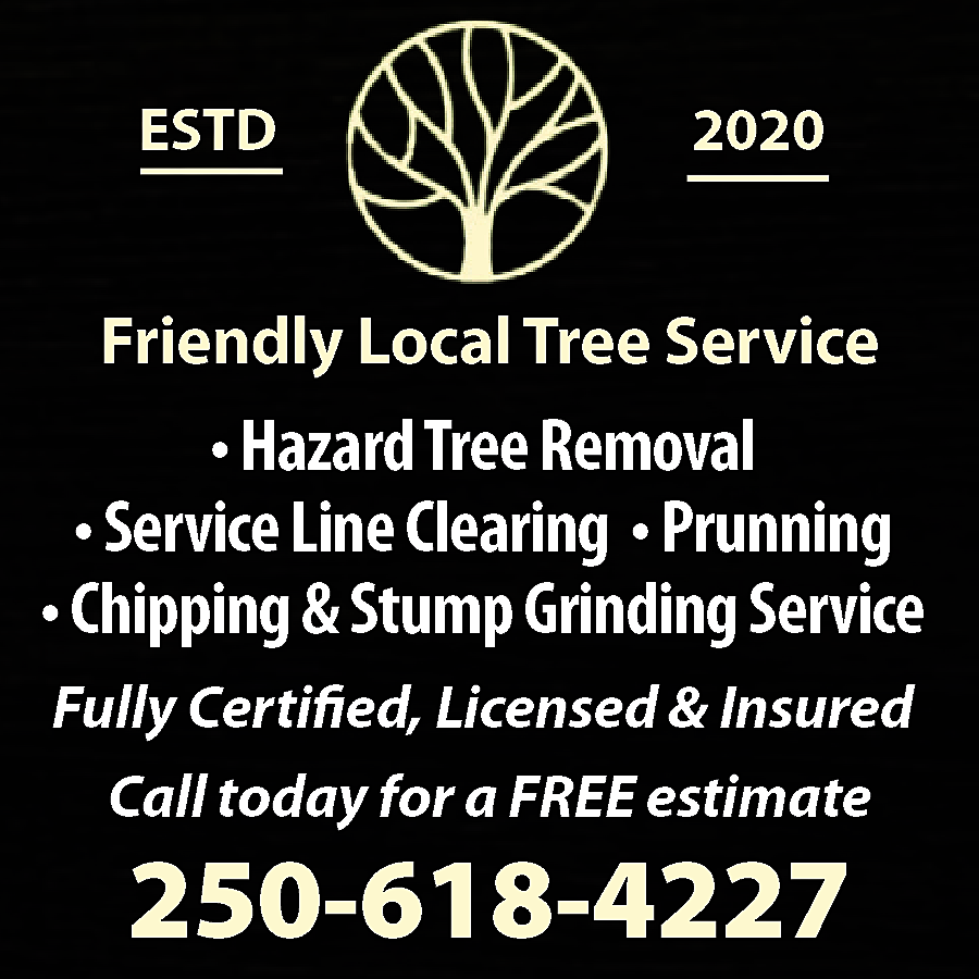 ESTD <br> <br>2020 <br> <br>Friendly  ESTD    2020    Friendly Local Tree Service    • Hazard Tree Removal  • Service Line Clearing • Prunning  • Chipping & Stump Grinding Service  Fully Certified, Licensed & Insured  Call today for a FREE estimate    250-618-4227    