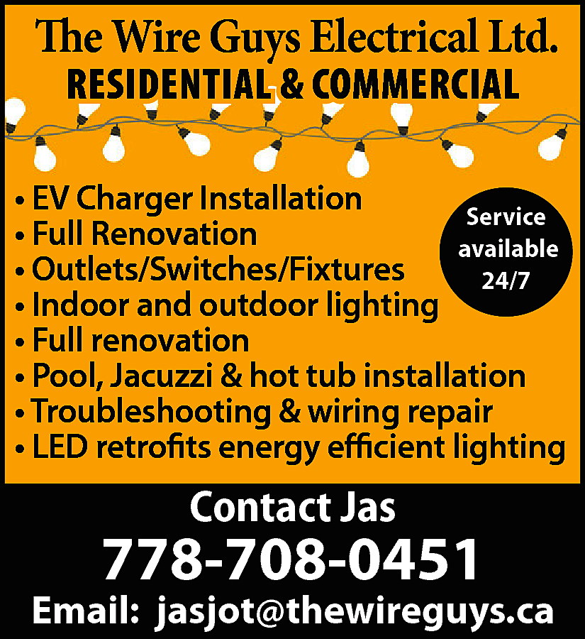 The Wire Guys Electrical Ltd.  The Wire Guys Electrical Ltd.  RESIDENTIAL & COMMERCIAL    • EV Charger Installation  Service  • Full Renovation  available  • Outlets/Switches/Fixtures  24/7  • Indoor and outdoor lighting  • Full renovation  • Pool, Jacuzzi & hot tub installation  • Troubleshooting & wiring repair  • LED retrofits energy efficient lighting    Contact Jas    778-708-0451    Email: jasjot@thewireguys.ca    