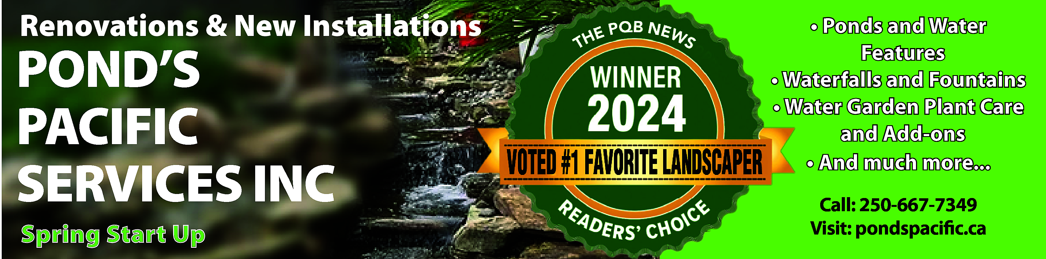 Renovations & New Installations <br>  Renovations & New Installations    POND’S  PACIFIC  SERVICES INC  Spring Start Up    • Ponds and Water  Features  • Waterfalls and Fountains  • Water Garden Plant Care  and Add-ons  • And much more...  Call: 250-667-7349  Visit: pondspacific.ca    